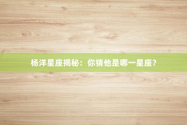 杨洋星座揭秘：你猜他是哪一星座？