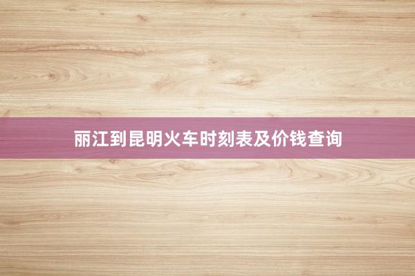 丽江到昆明火车时刻表及价钱查询